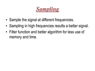 Sampling
• Sample the signal at different frequencies.
• Sampling in high frequencies results a better signal.
• Filter function and better algorithm for less use of
  memory and time.
 