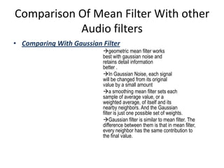 Comparison Of Mean Filter With other
           Audio filters
• Comparing With Gaussian Filter
                          geometric mean filter works
                          best with gaussian noise and
                          retains detail information
                          better .
                          In Gaussian Noise, each signal
                          will be changed from its original
                          value by a small amount
                          a smoothing mean filter sets each
                          sample of average value, or a
                          weighted average, of itself and its
                          nearby neighbors. And the Gaussian
                          filter is just one possible set of weights.
                          Gaussian filter is similar to mean filter. The
                          difference between them is that in mean filter,
                          every neighbor has the same contribution to
                          the final value.
 