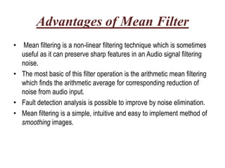Advantages of Mean Filter
• Mean filtering is a non-linear filtering technique which is sometimes
  useful as it can preserve sharp features in an Audio signal filtering
  noise.
• The most basic of this filter operation is the arithmetic mean filtering
  which finds the arithmetic average for corresponding reduction of
  noise from audio input.
• Fault detection analysis is possible to improve by noise elimination.
• Mean filtering is a simple, intuitive and easy to implement method of
  smoothing images.
 