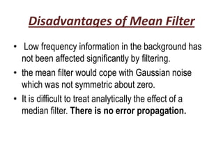 Disadvantages of Mean Filter
• Low frequency information in the background has
  not been affected significantly by filtering.
• the mean filter would cope with Gaussian noise
  which was not symmetric about zero.
• It is difficult to treat analytically the effect of a
  median filter. There is no error propagation.
 