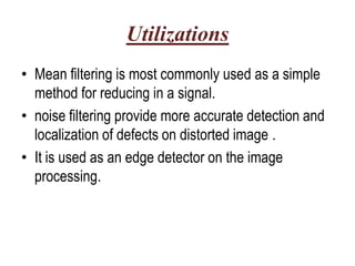 Utilizations
• Mean filtering is most commonly used as a simple
  method for reducing in a signal.
• noise filtering provide more accurate detection and
  localization of defects on distorted image .
• It is used as an edge detector on the image
  processing.
 