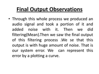 Final Output Observations
• Through this whole process we produced an
  audio signal and took a portion of it and
  added noise with it. Then we did
  filtering(Mean).Then we saw the final output
  of this filtering process .We se that this
  output is with huge amount of noise. That is
  our system error. We can represent this
  error by a plotting a curve.
 