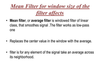 Mean Filter for window size of the
             filter affects
• Mean filter, or average filter is windowed filter of linear
  class, that smoothes signal .The filter works as low-pass
  one

• Replaces the center value in the window with the average.

• filter is for any element of the signal take an average across
  its neighborhood.
 
