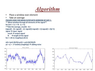 Algorithm
•    Place a window over element
•    Take an average
PSEUDO CODE FOR MEAN FILTER WITH WINDOW OF SIZE 5 :
** Move window through all elements of the signal**
for (int i = 2; i < N - 2; ++i)
**Take the average_result[i - 2] =
(signal[i - 2]+ signal[i - 1]+ signal[i]+signal[i + 1]+signal[i + 2])/ 5)
signal  input signal
   result  output signal
   N  length of the signal
for i = (N-1): length(yn)-(N-2)

x(i)= (yn(i-(N/2))+yn(i) + yn(i+(N/2)))/N
yn = q' + 1*randn(1,length(q))  adding noise
 