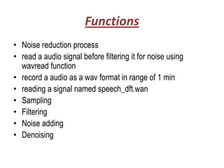 Functions
• Noise reduction process
• read a audio signal before filtering it for noise using
  wavread function
• record a audio as a wav format in range of 1 min
• reading a signal named speech_dft.wan
• Sampling
• Filtering
• Noise adding
• Denoising
 
