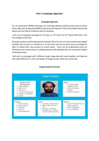 Part 1: Campaign Approach
Campaign Approach
As I am working for DMND challenge, my marketing objective will be (conversion) to collect
email addresses of potential DMND students by offering them FREE Social Media Advertising
eBook with the help of 3 different Ads on Facebook.
I will run my Facebook campaign for 3/5 days i.e. 23rd March to 27th March 2018 with a life
time budget of $125.00.
My target audience will be both genders between 20 to 45, who are interested to land a digital
marketer job, to work as a freelancer or to start their own set up where they are looking for
skills to market their own product on social media. These can be professionals who are
thinking to start new business or college graduates with odd jobs who are interested in digital
marketing careers.
I will start my campaign with 3 different single image Ads with same Headline, Ad Copy but
with slight difference in color and design of images to test, which one works best.
Target Customer Persona
 