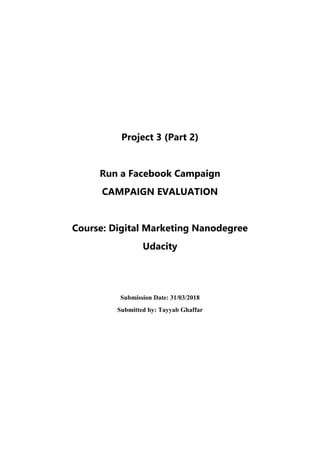Project 3 (Part 2)
Run a Facebook Campaign
CAMPAIGN EVALUATION
Course: Digital Marketing Nanodegree
Udacity
Submission Date: 31/03/2018
Submitted by: Tayyab Ghaffar
 