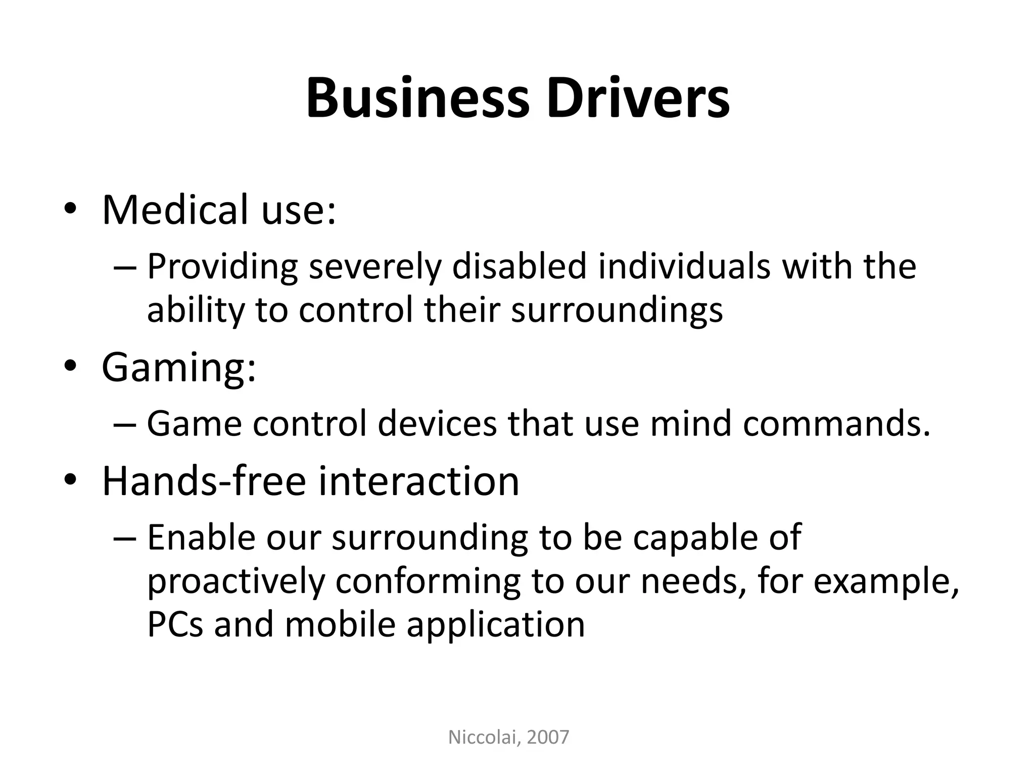 Business DriversMedical use: Providing severely disabled individuals with the ability to control their surroundingsGaming:Game control devices that use mind commands. Hands-free interactionEnable our surrounding to be capable of proactively conforming to our needs, for example, PCs and mobile applicationNiccolai, 2007