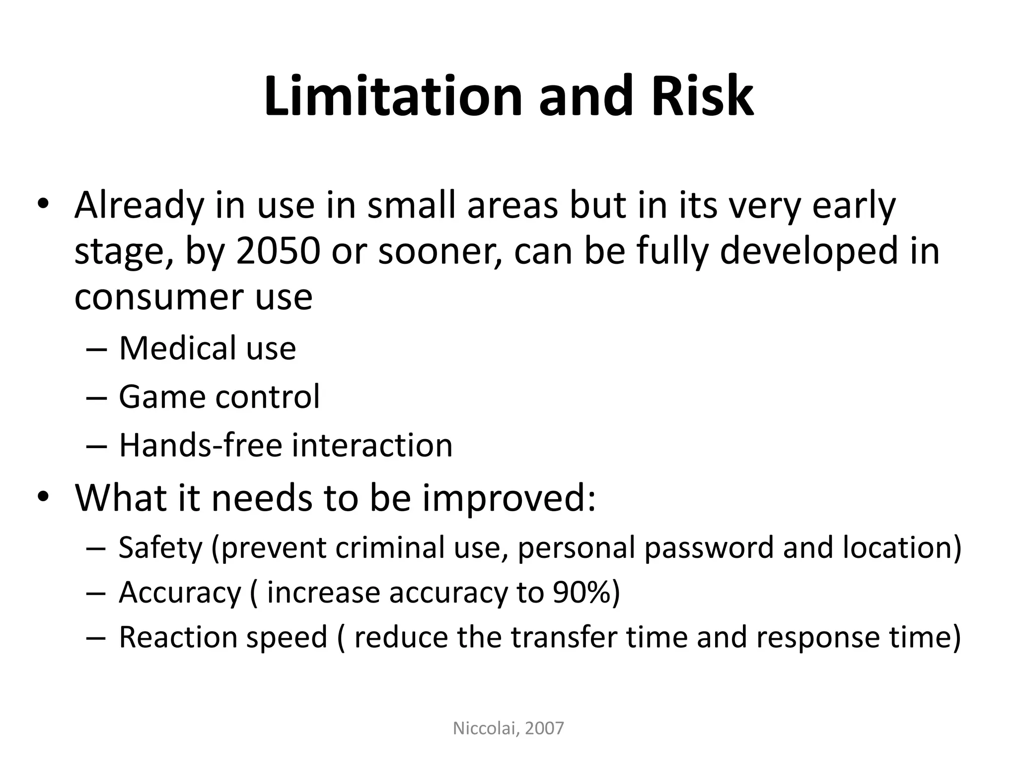 Limitation and RiskAlready in use in small areas but in its very early stage, by 2050 or sooner, can be fully developed in consumer useMedical useGame controlHands-free interaction What it needs to be improved:Safety (prevent criminal use, personal password and location)Accuracy ( increase accuracy to 90%) Reaction speed ( reduce the transfer time and response time)Niccolai, 2007