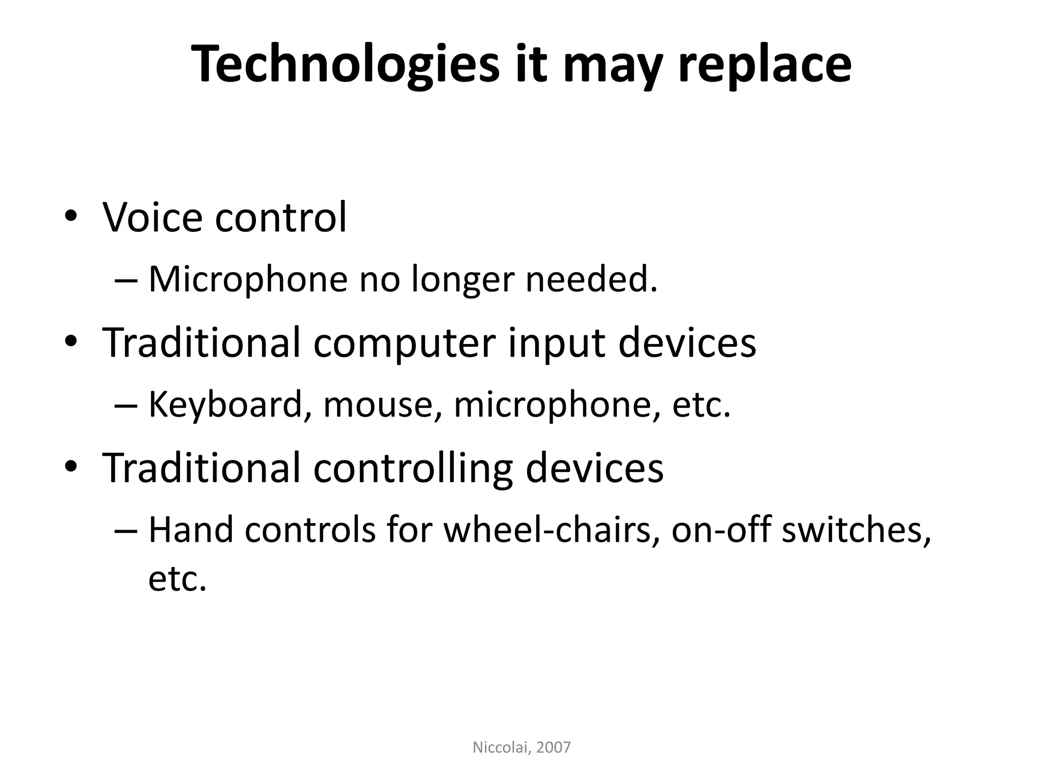 Technologies it may replaceVoice controlMicrophone no longer needed.Traditional computer input devicesKeyboard, mouse, microphone, etc.Traditional controlling devicesHand controls for wheel-chairs, on-off switches, etc. Niccolai, 2007