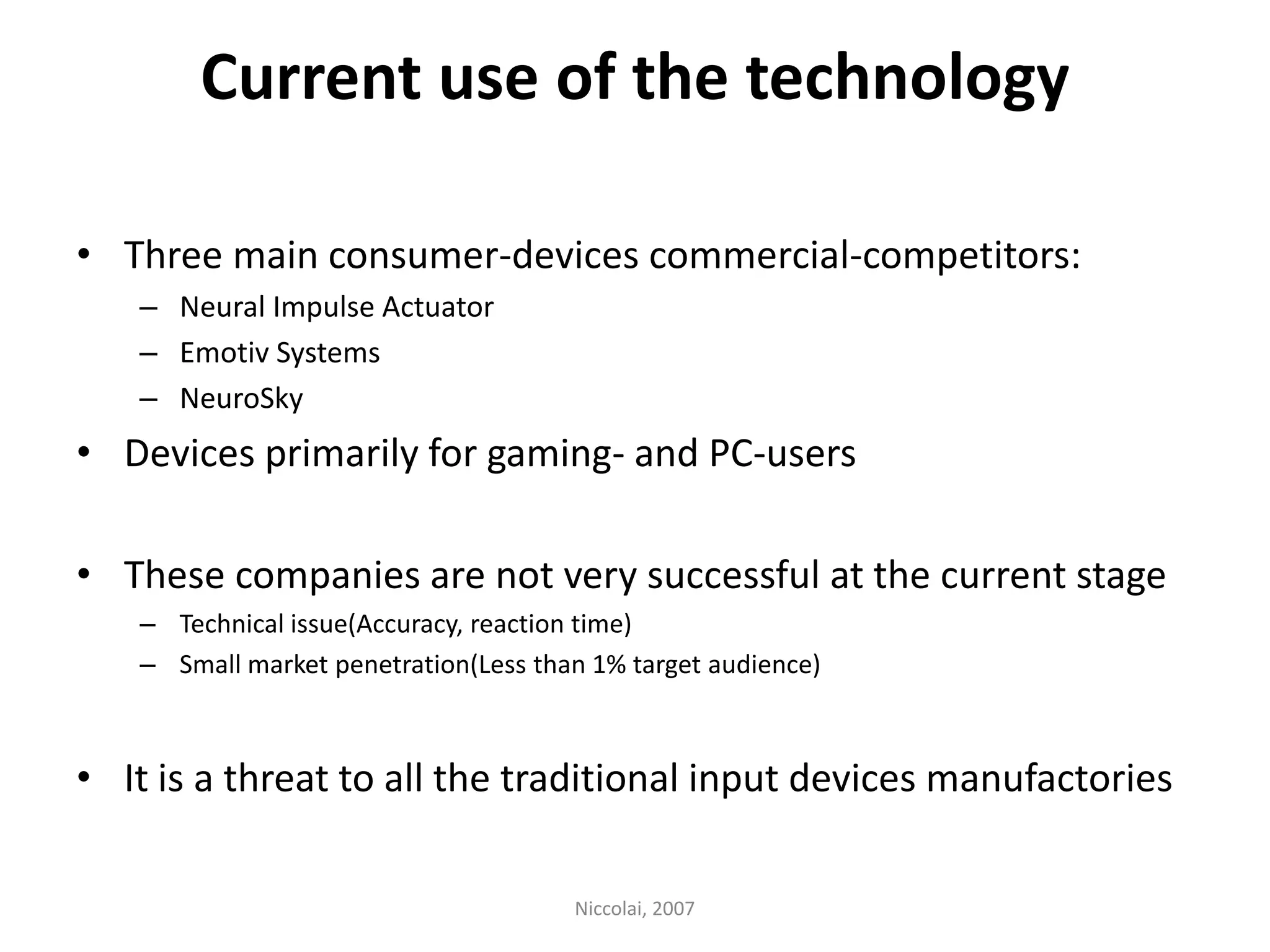 Current use of the technologyThree main consumer-devices commercial-competitors: Neural Impulse ActuatorEmotiv SystemsNeuroSkyDevices primarily for gaming- and PC-usersThese companies are not very successful at the current stageTechnical issue(Accuracy, reaction time)Small market penetration(Less than 1% target audience) It is a threat to all the traditional input devices manufactories Niccolai, 2007