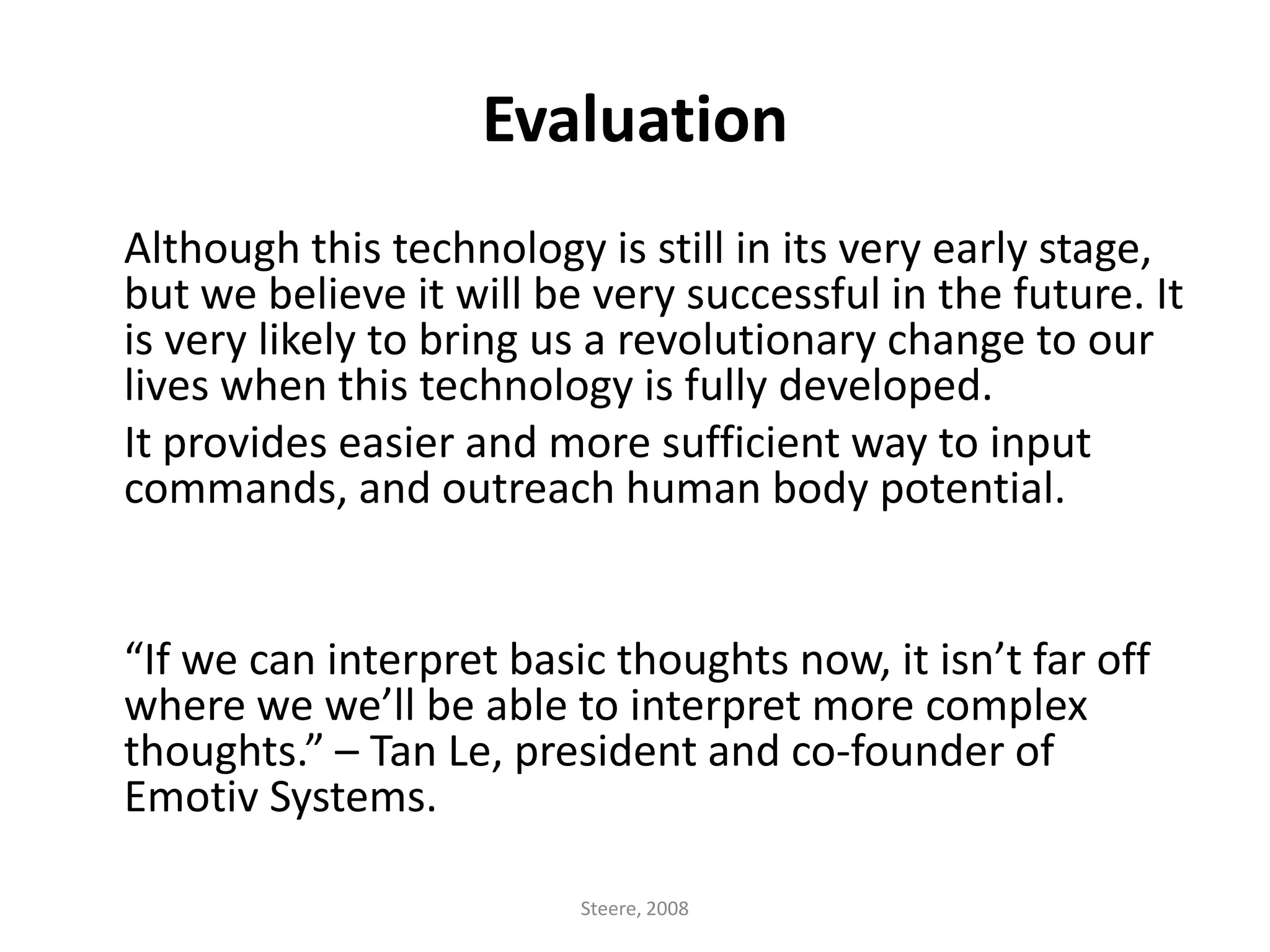Evaluation	Although this technology is still in its very early stage, but we believe it will be very successful in the future. It is very likely to bring us a revolutionary change to our lives when this technology is fully developed. It provides easier and more sufficient way to input commands, and outreach human body potential. 	“If we can interpret basic thoughts now, it isn’t far off where we we’ll be able to interpret more complex thoughts.” – Tan Le, president and co-founder of Emotiv Systems.Steere, 2008
