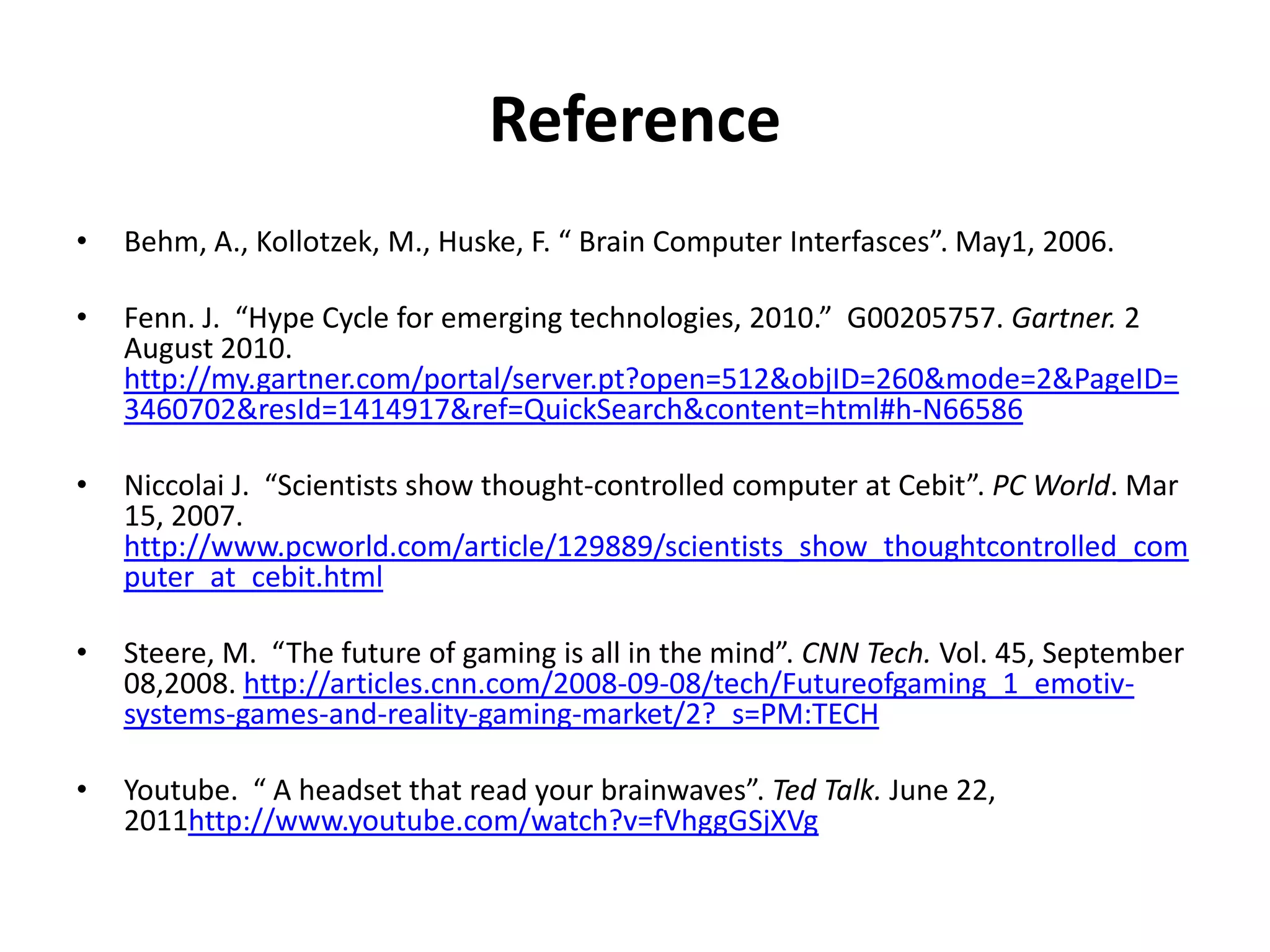 ReferenceBehm, A., Kollotzek, M., Huske, F. “ Brain Computer Interfasces”. May1, 2006.  Fenn. J.  “Hype Cycle for emerging technologies, 2010.”  G00205757. Gartner. 2 August 2010. http://my.gartner.com/portal/server.pt?open=512&objID=260&mode=2&PageID=3460702&resId=1414917&ref=QuickSearch&content=html#h-N66586 Niccolai J.  “Scientists show thought-controlled computer at Cebit”. PC World. Mar 15, 2007. http://www.pcworld.com/article/129889/scientists_show_thoughtcontrolled_computer_at_cebit.html Steere, M.  “The future of gaming is all in the mind”. CNN Tech. Vol. 45, September 08,2008. http://articles.cnn.com/2008-09-08/tech/Futureofgaming_1_emotiv-systems-games-and-reality-gaming-market/2?_s=PM:TECHYoutube.  “ A headset that read your brainwaves”. Ted Talk. June 22, 2011http://www.youtube.com/watch?v=fVhggGSjXVg