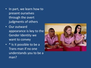 • In part, we learn how to
present ourselves
through the overt
judgments of others
• Our outward
appearance is key to the
Gender Identity we
want to convey
• * Is it possible to be a
Trans man if no one
understands you to be a
man?

 