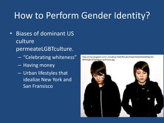 How to Perform Gender Identity?
• Biases of dominant US
culture
permeateLGBTculture.
– “Celebrating whiteness”
– Having money
– Urban lifestyles that
idealize New York and
San Fransisco

http://1.bp.blogspot.com/_Fcho8uqc7pM/R2La6uVOqdI/AAAAAAAABVg/zlZrMFbHq8/s320/tegan+and+sara.jpg

 