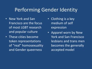 Performing Gender Identity
• New York and San
Francisco are the focus
of most LGBT research
and popular culture
• These cities become
token representations
of “real” homosexuality
and Gender queerness

• Clothing is a key
medium of self
expression
• Apparel worn by New
York and San Francisco
lesbians and trans men
becomes the generally
accepted model

 