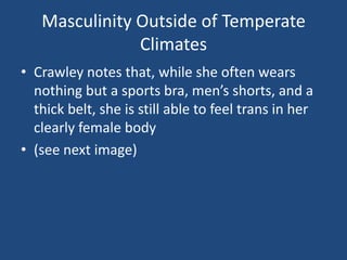 Masculinity Outside of Temperate
Climates
• Crawley notes that, while she often wears
nothing but a sports bra, men’s shorts, and a
thick belt, she is still able to feel trans in her
clearly female body
• (see next image)

 