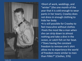 •Short of work, weddings, and
“winter” (the one month of the
year that it is cold enough to wear
pants in her town), Crawley does
not dress in enough clothing to
hide her body
•It is still possible for Crawley to
feel masculine without clothes
•Feels the most like a man when
she can strip down to almost
nothing and take a dive in the
ocean, or catch fish on her boat.
•“Does having the constant
freedom to remove one’s shirt
allow me to experience the world
of freedom more similar to men
than FtMs?” (Clothes, 376)
Crawley, 368

 