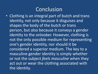 Conclusion
• Clothing is an integral part of butch and trans
identity, not only because it disguises and
shapes the body of the butch or trans
person, but also because it conveys a gender
identity to the onlooker. However, clothing is
not the only possible medium for representing
one’s gender identity, nor should it be
considered a superior medium. The key to a
masculine gender identity is simply whether
or not the subject feels masculine when they
act out or wear the clothing associated with
the identity.

 