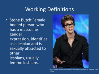 Working Definitions
• Stone Butch:Female
bodied person who
has a masculine
gender
expression, identifies
as a lesbian and is
sexually attracted to
other
lesbians, usually
femme lesbians.
http://images.nymag.com/images/2/daily/2009/01/20090120_maddow_250x
375.jpg

 