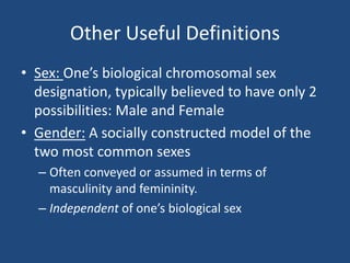 Other Useful Definitions
• Sex: One’s biological chromosomal sex
designation, typically believed to have only 2
possibilities: Male and Female
• Gender: A socially constructed model of the
two most common sexes
– Often conveyed or assumed in terms of
masculinity and femininity.
– Independent of one’s biological sex

 