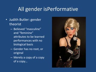 All gender isPerformative
• Judith Butler: gender
theorist
– Believed “masculine”
and “feminine”
attributes to be learned
performances with no
biological basis
– Gender has no root, or
original
– Merely a copy of a copy
of a copy…

 