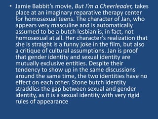 • Jamie Babbit’s movie, But I’m a Cheerleader, takes
place at an imaginary reparative therapy center
for homosexual teens. The character of Jan, who
appears very masculine and is automatically
assumed to be a butch lesbian is, in fact, not
homosexual at all. Her character’s realization that
she is straight is a funny joke in the film, but also
a critique of cultural assumptions. Jan is proof
that gender identity and sexual identity are
mutually exclusive entities. Despite their
tendency to show up in the same discussions
around the same time, the two identities have no
effect on each other. Stone butch identity
straddles the gap between sexual and gender
identity, as it is a sexual identity with very rigid
rules of appearance

 