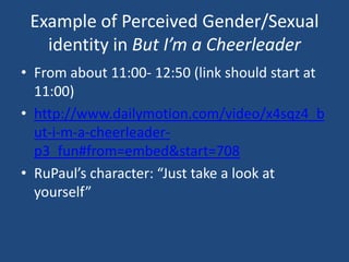 Example of Perceived Gender/Sexual
identity in But I’m a Cheerleader
• From about 11:00- 12:50 (link should start at
11:00)
• http://www.dailymotion.com/video/x4sqz4_b
ut-i-m-a-cheerleaderp3_fun#from=embed&start=708
• RuPaul’s character: “Just take a look at
yourself”

 