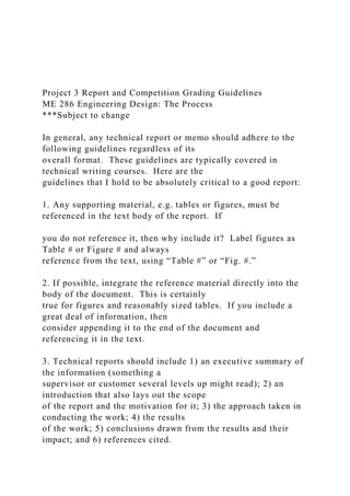 Project 3 Report and Competition Grading Guidelines
ME 286 Engineering Design: The Process
***Subject to change
In general, any technical report or memo should adhere to the
following guidelines regardless of its
overall format. These guidelines are typically covered in
technical writing courses. Here are the
guidelines that I hold to be absolutely critical to a good report:
1. Any supporting material, e.g. tables or figures, must be
referenced in the text body of the report. If
you do not reference it, then why include it? Label figures as
Table # or Figure # and always
reference from the text, using “Table #” or “Fig. #.”
2. If possible, integrate the reference material directly into the
body of the document. This is certainly
true for figures and reasonably sized tables. If you include a
great deal of information, then
consider appending it to the end of the document and
referencing it in the text.
3. Technical reports should include 1) an executive summary of
the information (something a
supervisor or customer several levels up might read); 2) an
introduction that also lays out the scope
of the report and the motivation for it; 3) the approach taken in
conducting the work; 4) the results
of the work; 5) conclusions drawn from the results and their
impact; and 6) references cited.
 