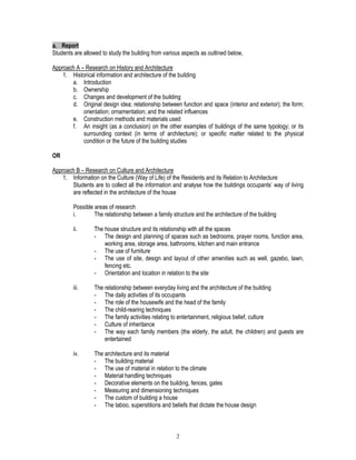 2
a. Report
Students are allowed to study the building from various aspects as outlined below,
Approach A – Research on History and Architecture
1. Historical information and architecture of the building
a. Introduction
b. Ownership
c. Changes and development of the building
d. Original design idea; relationship between function and space (interior and exterior); the form;
orientation; ornamentation; and the related influences
e. Construction methods and materials used
f. An insight (as a conclusion) on the other examples of buildings of the same typology; or its
surrounding context (in terms of architecture); or specific matter related to the physical
condition or the future of the building studies
OR
Approach B – Research on Culture and Architecture
1. Information on the Culture (Way of Life) of the Residents and its Relation to Architecture
Students are to collect all the information and analyse how the buildings occupants’ way of living
are reflected in the architecture of the house
Possible areas of research
i. The relationship between a family structure and the architecture of the building
ii. The house structure and its relationship with all the spaces
- The design and planning of spaces such as bedrooms, prayer rooms, function area,
working area, storage area, bathrooms, kitchen and main entrance
- The use of furniture
- The use of site, design and layout of other amenities such as well, gazebo, lawn,
fencing etc.
- Orientation and location in relation to the site
iii. The relationship between everyday living and the architecture of the building
- The daily activities of its occupants
- The role of the housewife and the head of the family
- The child-rearing techniques
- The family activities relating to entertainment, religious belief, culture
- Culture of inheritance
- The way each family members (the elderly, the adult, the children) and guests are
entertained
iv. The architecture and its material
- The building material
- The use of material in relation to the climate
- Material handling techniques
- Decorative elements on the building, fences, gates
- Measuring and dimensioning techniques
- The custom of building a house
- The taboo, superstitions and beliefs that dictate the house design
 