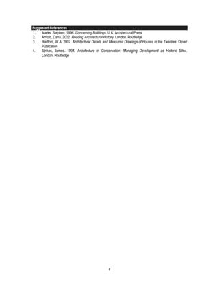 4
Suggested References
1. Marks, Stephen. 1996. Concerning Buildings. U.K. Architectural Press
2. Arnold, Dana. 2002. Reading Architectural History. London. Routledge
3. Radford, W.A. 2002. Architectural Details and Measured Drawings of Houses in the Twenties. Dover
Publication
4. Strikes, James. 1994. Architecture in Conservation: Managing Development as Historic Sites.
London. Routledge
 
