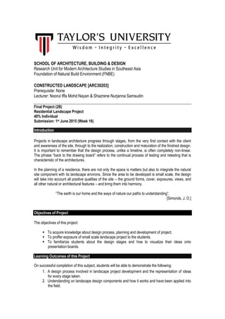 SCHOOL OF ARCHITECTURE, BUILDING & DESIGN
Research Unit for Modern Architecture Studies in Southeast Asia
Foundation of Natural Build Environment (FNBE)
CONSTRUCTED LANDSCAPE [ARC30203]
Prerequisite: None
Lecturer: Noorul Iffa Mohd Nayan & Shazrene Nurjanna Samsudin
Final Project (2B)
Residential Landscape Project
40% Individual
Submission: 1st June 2015 (Week 16)
Introduction
Projects in landscape architecture progress through stages, from the very first contact with the client
and awareness of the site, through to the realization, construction and maturation of the finished design.
It is important to remember that the design process, unlike a timeline, is often completely non-linear.
The phrase “back to the drawing board” refers to the continual process of testing and retesting that is
characteristic of the architectures.
In the planning of a residence, there are not only the space is matters but also to integrate the natural
site component with its landscape environs. Since the area to be developed is small scale, the design
will take into account all positive qualities of the site – the ground forms, cover, exposures, views, and
all other natural or architectural features – and bring them into harmony.
“The earth is our home and the ways of nature our paths to understanding”.
[Simonds, J. O.]
Objectives of Project
The objectives of this project:
 To acquire knowledge about design process, planning and development of project.
 To proffer exposure of small scale landscape project to the students.
 To familiarize students about the design stages and how to visualize their ideas onto
presentation boards.
Learning Outcomes of this Project
On successful completion of this subject, students will be able to demonstrate the following:
1. A design process involved in landscape project development and the representation of ideas
for every stage taken.
2. Understanding on landscape design components and how it works and have been applied into
the field.
 