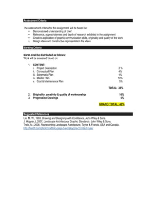 Assessment Criteria
The assessment criteria for this assignment will be based on:
 Demonstrated understanding of brief
 Relevance, appropriateness and depth of research exhibited in the assignment
 Creative application of graphic communication skills, originality and quality of the work
 Design ideas and constructive representation the ideas.
Marking Criteria
Marks shall be distributed as follows:
Work will be assessed based on:
1. CONTENT:
i. Project Description 2 %
ii. Conceptual Plan 4%
iii. Schematic Plan 4%
iv. Master Plan 10%
v. Cost & Maintenance Plan 5%
TOTAL: 25%
2. Originality, creativity & quality of workmanship 10%
3. Progression Drawings 5%
GRAND TOTAL: 40%
Suggested References
Lin, M. W., 1993, Drawing and Designing with Confidence, John Wiley & Sons.
J. Hopper, L.2007, Landscape Architectural Graphic Standards, John Wiley & Sons.
Treib, M., 2008, Representing Landscape Architecture, Taylor & Francis, USA and Canada.
http://land8.com/photo/portfolio-page-3-worsley/prev?context=user
 