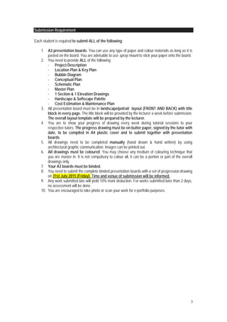 3
Submission Requirement
Each student is required to submit ALL of the following:
1. A3 presentation boards. You can use any type of paper and colour materials as long as it is
pasted on the board. You are advisable to use spray mount to stick your paper onto the board.
2. You need to provide ALL of the following;
- Project Description
- Location Plan & Key Plan
- Bubble Diagram
- Conceptual Plan
- Schematic Plan
- Master Plan
- 1 Section & 1 Elevation Drawings
- Hardscape & Softscape Palette
- Cost Estimation & Maintenance Plan
3. All presentation board must be in landscape/potrait layout (FRONT AND BACK) with title
block in every page. The title block will be provided by the lecturer a week before submission.
The overall layout template will be prepared by the lecturer.
4. You are to show your progress of drawing every week during tutorial sessions to your
respective tutors. The progress drawing must be on butter paper, signed by the tutor with
date, to be compiled in A4 plastic cover and to submit together with presentation
boards.
5. All drawings need to be completed manually (hand drawn & hand written) by using
architectural graphic communication. Images can be printed out.
6. All drawings must be coloured. You may choose any medium of colouring technique that
you are master in. It is not compulsory to colour all, it can be a portion or part of the overall
drawings only.
7. Your A3 boards must be binded.
8. You need to submit the complete binded presentation boards with a set of progression drawing
on 31st July 2015 (Friday). Time and venue of submission will be informed.
9. Any work submitted late will yield 10% mark deduction. For works submitted later than 2 days,
no assessment will be done.
10. You are encouraged to take photo or scan your work for e-portfolio purposes.
 