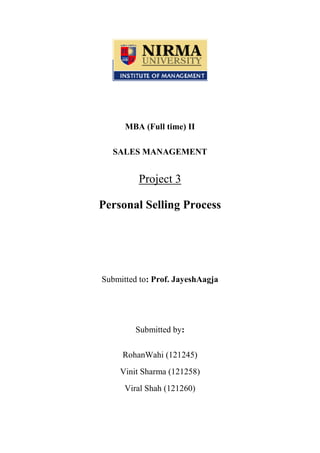 MBA (Full time) II
SALES MANAGEMENT

Project 3
Personal Selling Process

Submitted to: Prof. JayeshAagja

Submitted by:
RohanWahi (121245)
Vinit Sharma (121258)
Viral Shah (121260)

 