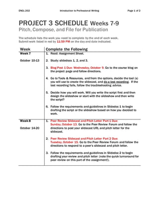 ENGL 202 Introduction to Professional Writing Page 1 of 2
PROJECT 3 SCHEDULE Weeks 7-9
Pitch, Compose, and File for Publication
The schedule lists the work you need to complete by the end of each week.
Submit work listed in red by 11:59 PM on the day and date indicated.
Week Complete the Following
Week 7
October 10-13
1. Read: Assignment Sheet.
2. Study: slidedocs 1, 2, and 3.
3. Blog Post 1 Due: Wednesday, October 9. Go to the course blog on
the project page and follow directions.
4. Go to Tools & Resources, and from the options, decide the tool (s)
you will use to create the slidecast, and do a test recording. If the
test recording fails, follow the troubleshooting advice.
5. Decide how you will work. Will you write the script first and then
design the slideshow or start with the slideshow and then write
the script?
6. Follow the requirements and guidelines in Slidedoc 1 to begin
drafting the script or the slideshow based on how you decided to
work.
Week 8
October 14-20
1. Peer Review Slidecast and Pitch Letter Part 1 Due:
Sunday, October 13. Go to the Peer Review Forum and follow the
directions to post your slidecast URL and pitch letter for the
slidecast.
2. Peer Review Slidecast and Pitch Letter Part 2 Due:
Tuesday, October 15. Go to the Peer Review Forum and follow the
directions to respond to a peer’s slidecast and pitch letter.
3. Follow the requirements and guidelines in Slidedoc 2 to begin
drafting your review and pitch letter (note the quick turnaround for
peer review on this part of the assignment!).
 