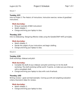 English 202 TTh Project 3 Schedule Page 1 of 2
Week 7
Tuesday, 2/21
Intro to Project 3. The rhetoric of instructions. Instruction exercise, review of good/bad
instructions.
Work due today:
 Bring an example of BAD instructions!
 Watch slidedoc 1.
 Charge and bring your laptop to class.
Thursday, 2/23
Intro to slidecasting. Designing effective slides using the Gestalt/CRAP HATS principles.
Work due today:
 Watch slidedoc 2.
 Decide the subject of your instructions and begin drafting.
 Charge and bring your laptop to class.
Week 8
Tuesday, 2/28
Draft workshop, slidecast and pitch.
Work due today:
 Complete the draft of your slidecast and pitch and bring it in for the draft
workshop. The draft workshop will be worth 15 points, so make sure you show up
with a completed draft.
 Charge and bring your laptop to class with a set of earbuds.
Thursday, 3/02
Writing reviews – good and bad examples. Coming up with and weighting evaluation
criteria. Brainstorm ideas for reviews.
Work due today:
 Watch slidedoc 3.
 Charge and bring your laptop to class.
 