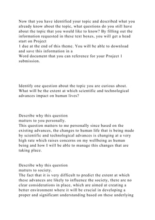 Now that you have identified your topic and described what you
already know about the topic, what questions do you still have
about the topic that you would like to know? By filling out the
information requested in these text boxes, you will get a head
start on Project
1 due at the end of this theme. You will be able to download
and save this information in a
Word document that you can reference for your Project 1
submission.
Identify one question about the topic you are curious about.
What will be the extent at which scientific and technological
advances impact on human lives?
Describe why this question
matters to you personally.
This question matters to me personally since based on the
existing advances, the changes to human life that is being made
by scientific and technological advances is changing at a very
high rate which raises concerns on my wellbeing as human
being and how I will be able to manage this changes that are
taking place.
Describe why this question
matters to society.
The fact that it is very difficult to predict the extent at which
these advances are likely to influence the society, there are no
clear considerations in place, which are aimed at creating a
better environment where it will be crucial in developing a
proper and significant understanding based on these underlying
 