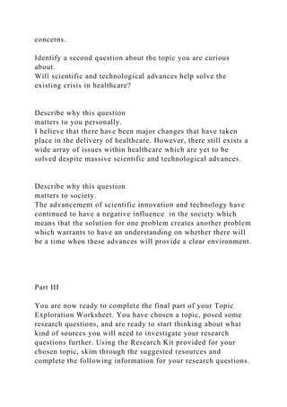 concerns.
Identify a second question about the topic you are curious
about.
Will scientific and technological advances help solve the
existing crisis in healthcare?
Describe why this question
matters to you personally.
I believe that there have been major changes that have taken
place in the delivery of healthcare. However, there still exists a
wide array of issues within healthcare which are yet to be
solved despite massive scientific and technological advances.
Describe why this question
matters to society.
The advancement of scientific innovation and technology have
continued to have a negative influence in the society which
means that the solution for one problem creates another problem
which warrants to have an understanding on whether there will
be a time when these advances will provide a clear environment.
Part III
You are now ready to complete the final part of your Topic
Exploration Worksheet. You have chosen a topic, posed some
research questions, and are ready to start thinking about what
kind of sources you will need to investigate your research
questions further. Using the Research Kit provided for your
chosen topic, skim through the suggested resources and
complete the following information for your research questions.
 