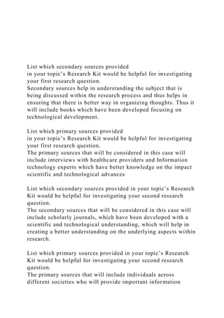 List which secondary sources provided
in your topic’s Research Kit would be helpful for investigating
your first research question.
Secondary sources help in understanding the subject that is
being discussed within the research process and thus helps in
ensuring that there is better way in organizing thoughts. Thus it
will include books which have been developed focusing on
technological development.
List which primary sources provided
in your topic’s Research Kit would be helpful for investigating
your first research question.
The primary sources that will be considered in this case will
include interviews with healthcare providers and Information
technology experts which have better knowledge on the impact
scientific and technological advances
List which secondary sources provided in your topic’s Research
Kit would be helpful for investigating your second research
question.
The secondary sources that will be considered in this case will
include scholarly journals, which have been developed with a
scientific and technological understanding, which will help in
creating a better understanding on the underlying aspects within
research.
List which primary sources provided in your topic’s Research
Kit would be helpful for investigating your second research
question.
The primary sources that will include individuals across
different societies who will provide important information
 