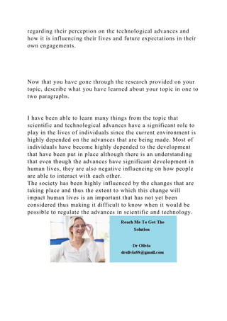regarding their perception on the technological advances and
how it is influencing their lives and future expectations in their
own engagements.
Now that you have gone through the research provided on your
topic, describe what you have learned about your topic in one to
two paragraphs.
I have been able to learn many things from the topic that
scientific and technological advances have a significant role to
play in the lives of individuals since the current environment is
highly depended on the advances that are being made. Most of
individuals have become highly depended to the development
that have been put in place although there is an understanding
that even though the advances have significant development in
human lives, they are also negative influencing on how people
are able to interact with each other.
The society has been highly influenced by the changes that are
taking place and thus the extent to which this change will
impact human lives is an important that has not yet been
considered thus making it difficult to know when it would be
possible to regulate the advances in scientific and technology.
 