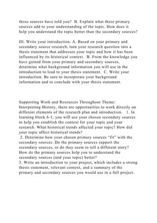 those sources have told you? B. Explain what these primary
sources add to your understanding of the topic. How does it
help you understand the topic better than the secondary sources?
III. Write your introduction. A. Based on your primary and
secondary source research, turn your research question into a
thesis statement that addresses your topic and how it has been
influenced by its historical context. B. From the knowledge you
have gained from your primary and secondary sources,
determine what background information you will use in the
introduction to lead to your thesis statement. C. Write your
introduction. Be sure to incorporate your background
information and to conclude with your thesis statement.
Supporting Work and Resources Throughout Theme:
Interpreting History, there are opportunities to work directly on
different elements of the research plan and introduction. 1. In
learning block 6-1, you will use your chosen secondary sources
to help you establish the context for your topic and your
research. What historical trends affected your topic? How did
your topic affect historical trends?
2. Determine how your chosen primary sources “fit” with the
secondary sources. Do the primary sources support the
secondary sources, or do they seem to tell a different story?
How do the primary sources help you to understand the
secondary sources (and your topic) better?
3. Write an introduction to your project, which includes a strong
thesis statement, relevant context, and a summary of the
primary and secondary sources you would use in a full project.
 