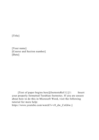 [Title]
[Your name]
[Course and Section number]
[Date]
[Text of paper begins here][footnoteRef:1] [1: Insert
your properly formatted Turabian footnotes. If you are unsure
about how to do this in Microsoft Word, visit the following
tutorial for more help:
https://www.youtube.com/watch?v=r9_dw_CxG6w.]
 