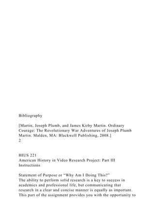 Bibliography
[Martin, Joseph Plumb, and James Kirby Martin. Ordinary
Courage: The Revolutionary War Adventures of Joseph Plumb
Martin. Malden, MA: Blackwell Publishing, 2008.]
2
HIUS 221
American History in Video Research Project: Part III
Instructions
Statement of Purpose or “Why Am I Doing This?”
The ability to perform solid research is a key to success in
academics and professional life, but communicating that
research in a clear and concise manner is equally as important.
This part of the assignment provides you with the opportunity to
 