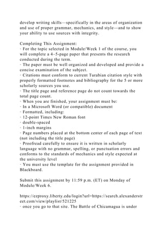 develop writing skills—specifically in the areas of organization
and use of proper grammar, mechanics, and style—and to show
your ability to use sources with integrity.
Completing This Assignment:
· For the topic selected in Module/Week 1 of the course, you
will complete a 4–5-page paper that presents the research
conducted during the term.
· The paper must be well organized and developed and provide a
concise examination of the subject.
· Citations must conform to current Turabian citation style with
properly formatted footnotes and bibliography for the 5 or more
scholarly sources you use.
· The title page and reference page do not count towards the
total page count.
· When you are finished, your assignment must be:
· In a Microsoft Word (or compatible) document
· Formatted, including:
· 12-point Times New Roman font
· double-spaced
· 1-inch margins
· Page numbers placed at the bottom center of each page of text
(not including the title page)
· Proofread carefully to ensure it is written in scholarly
language with no grammar, spelling, or punctuation errors and
conforms to the standards of mechanics and style expected at
the university level
· You must use the template for the assignment provided in
Blackboard.
Submit this assignment by 11:59 p.m. (ET) on Monday of
Module/Week 6.
https://ezproxy.liberty.edu/login?url=https://search.alexanderstr
eet.com/view/playlist/521225
· once you go to that site. The Battle of Chicamagua is under
 