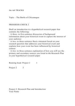 the tab TRACKS
Topic – The Battle of Chicamagua
PROGRESS CHECK 2
Draft an introduction to a hypothetical research paper that
contains the following:
· A three- to five-sentence discussion of background
information about your historical event to capture the interest of
your audience
· A two- to three-sentence thesis statement based on your
research question that addresses your historical event and
explains how your event has been influenced by historical
context
· A two- to three-sentence explanation of how you will use the
primary and secondary sources you listed in the Research Plan
in your hypothetical research paper
Running head: Project 2 1
Project 2 3
Project 2: Research Plan and Introduction
Your Name
 