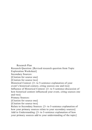 Research Plan
Research Question: [Revised research question from Topic
Exploration Worksheet]
Secondary Sources:
[Citation for source one]
[Citation for source two]
Historical Context: [3- to 5-sentence explanation of your
event’s historical context, citing sources one and two]
Influence of Historical Context: [3- to 5-sentence discussion of
how historical context influenced your event, citing sources one
and two]
Primary Sources:
[Citation for source one]
[Citation for source two]
Relate to Secondary Sources: [3- to 5-sentence explanation of
how your primary sources relate to your secondary sources]
Add to Understanding: [3- to 5-sentence explanation of how
your primary sources add to your understanding of the topic]
 