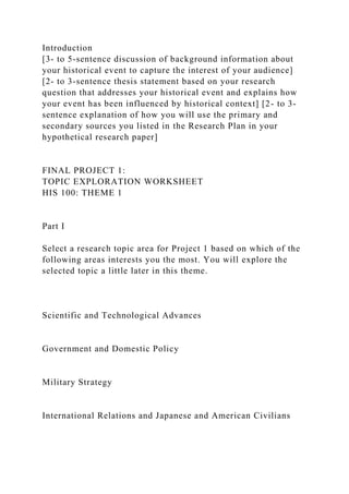 Introduction
[3- to 5-sentence discussion of background information about
your historical event to capture the interest of your audience]
[2- to 3-sentence thesis statement based on your research
question that addresses your historical event and explains how
your event has been influenced by historical context] [2- to 3-
sentence explanation of how you will use the primary and
secondary sources you listed in the Research Plan in your
hypothetical research paper]
FINAL PROJECT 1:
TOPIC EXPLORATION WORKSHEET
HIS 100: THEME 1
Part I
Select a research topic area for Project 1 based on which of the
following areas interests you the most. You will explore the
selected topic a little later in this theme.
Scientific and Technological Advances
Government and Domestic Policy
Military Strategy
International Relations and Japanese and American Civilians
 