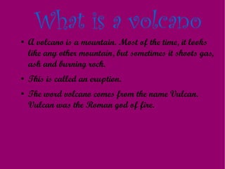 What is a volcano
●   A volcano is a mountain. Most of the time, it looks
    like any other mountain, but sometimes it shoots gas,
    ash and burning rock.
●   This is called an eruption.
●   The word volcano comes from the name Vulcan.
    Vulcan was the Roman god of fire.
 