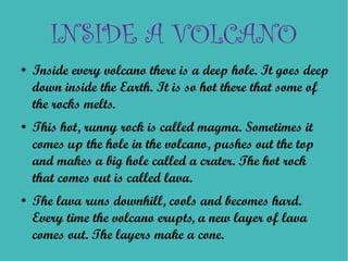 INSIDE A VOLCANO
●   Inside every volcano there is a deep hole. It goes deep
    down inside the Earth. It is so hot there that some of
    the rocks melts.
●   This hot, runny rock is called magma. Sometimes it
    comes up the hole in the volcano, pushes out the top
    and makes a big hole called a crater. The hot rock
    that comes out is called lava.
●   The lava runs downhill, cools and becomes hard.
    Every time the volcano erupts, a new layer of lava
    comes out. The layers make a cone.
 